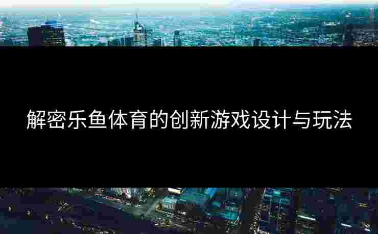 解密乐鱼体育的创新游戏设计与玩法