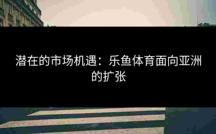 潜在的市场机遇：乐鱼体育面向亚洲的扩张
