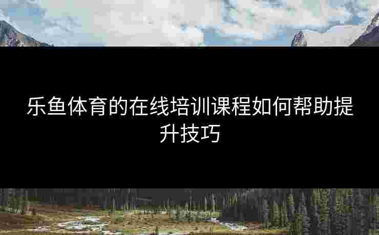 乐鱼体育的在线培训课程如何帮助提升技巧