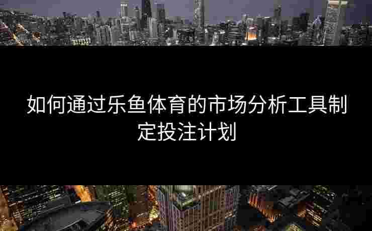 如何通过乐鱼体育的市场分析工具制定投注计划