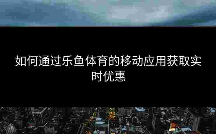 如何通过乐鱼体育的移动应用获取实时优惠