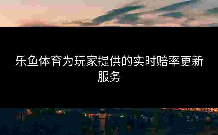 乐鱼体育为玩家提供的实时赔率更新服务