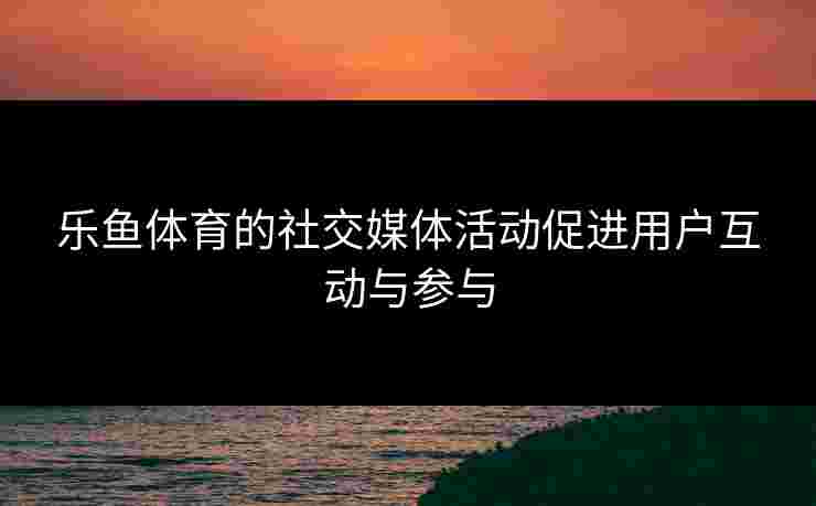 乐鱼体育的社交媒体活动促进用户互动与参与