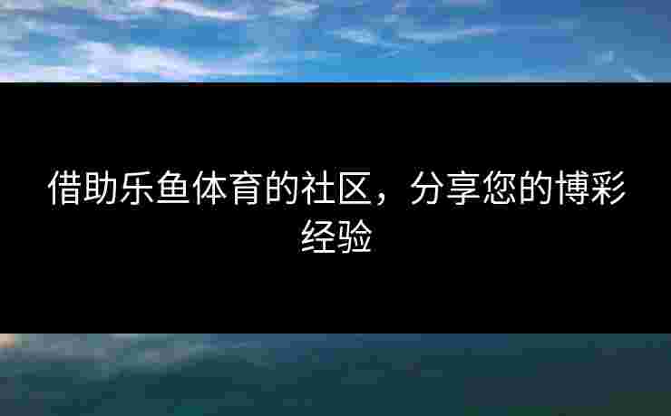 借助乐鱼体育的社区，分享您的博彩经验