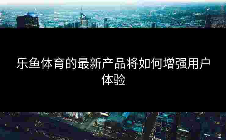 乐鱼体育的最新产品将如何增强用户体验