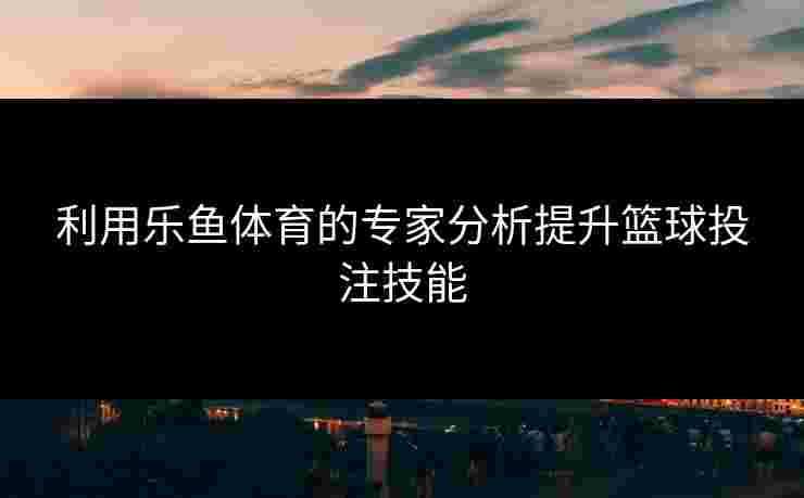 利用乐鱼体育的专家分析提升篮球投注技能