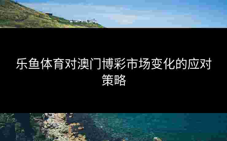 乐鱼体育对澳门博彩市场变化的应对策略