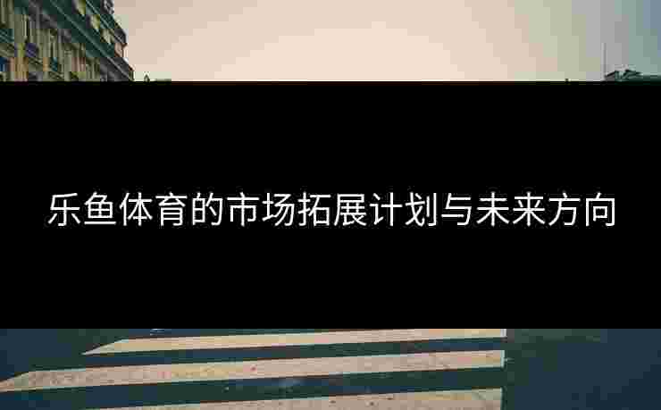 乐鱼体育的市场拓展计划与未来方向
