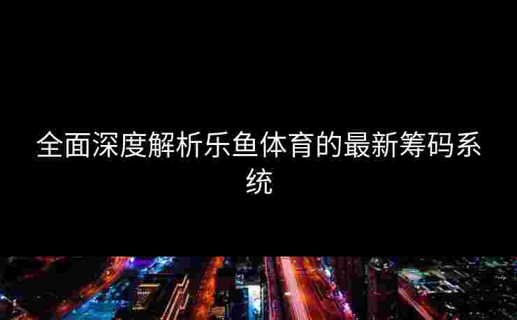 全面深度解析乐鱼体育的最新筹码系统