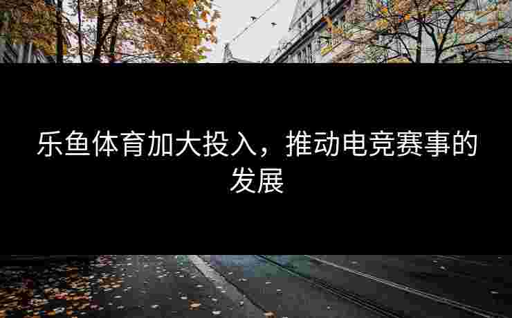 乐鱼体育加大投入，推动电竞赛事的发展