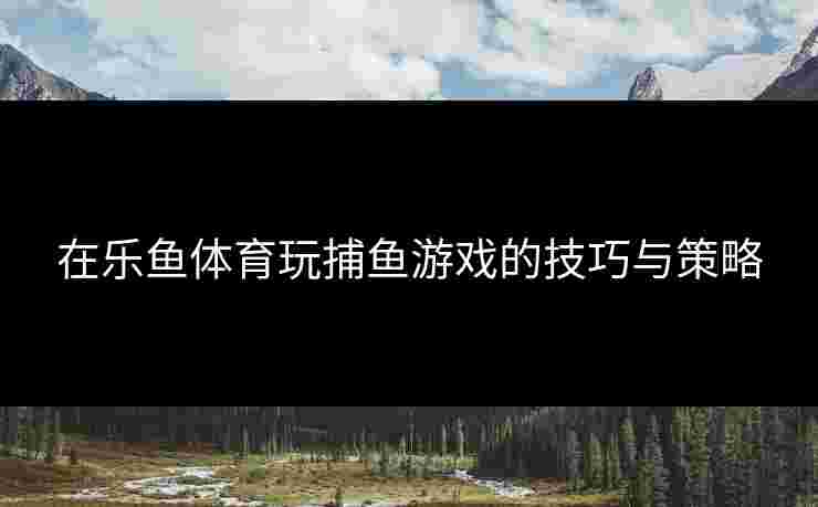 在乐鱼体育玩捕鱼游戏的技巧与策略