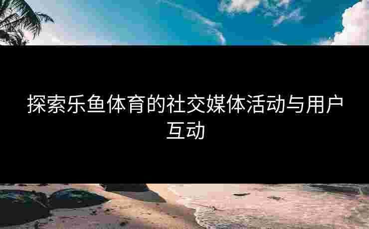 探索乐鱼体育的社交媒体活动与用户互动