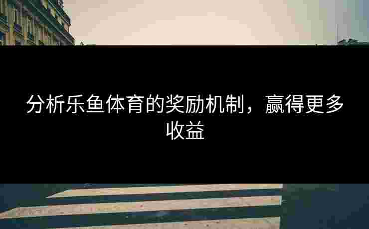 分析乐鱼体育的奖励机制，赢得更多收益