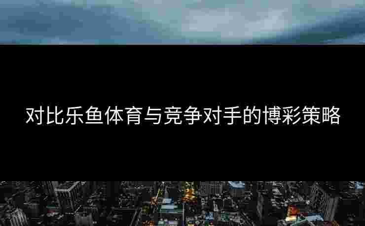 对比乐鱼体育与竞争对手的博彩策略