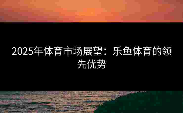 2025年体育市场展望：乐鱼体育的领先优势