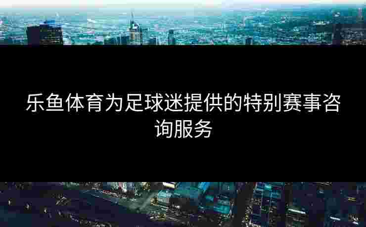 乐鱼体育为足球迷提供的特别赛事咨询服务