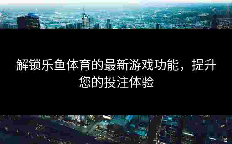 解锁乐鱼体育的最新游戏功能，提升您的投注体验
