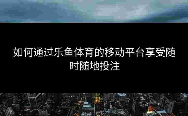 如何通过乐鱼体育的移动平台享受随时随地投注