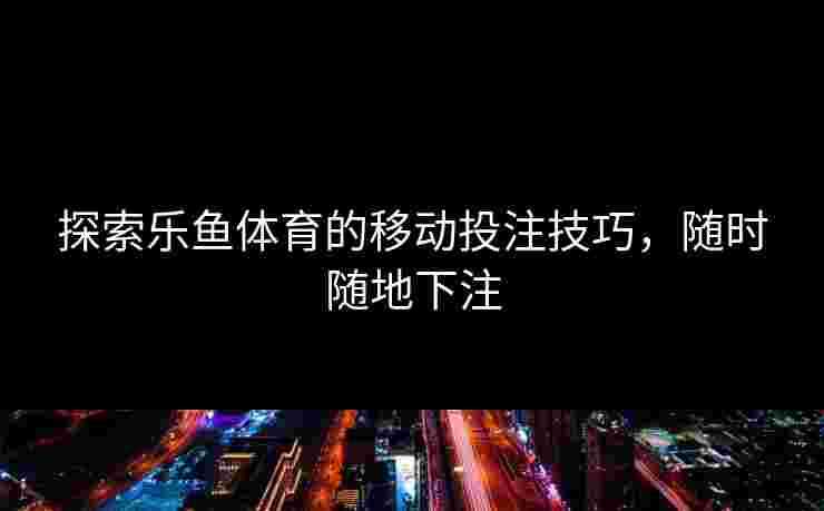 探索乐鱼体育的移动投注技巧，随时随地下注