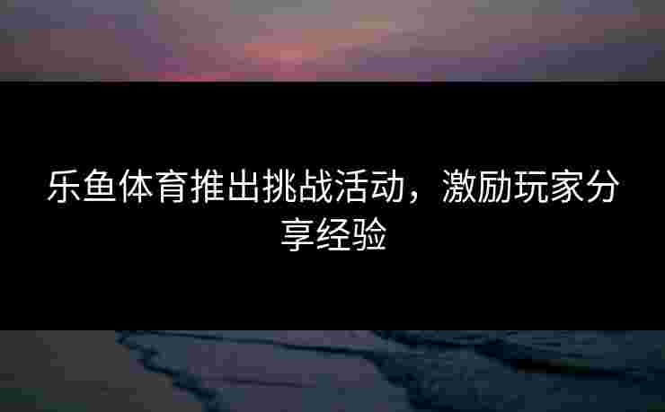 乐鱼体育推出挑战活动，激励玩家分享经验