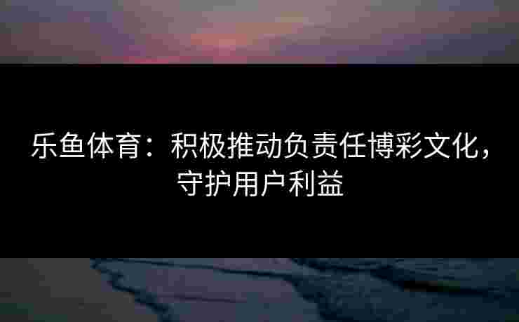 乐鱼体育：积极推动负责任博彩文化，守护用户利益