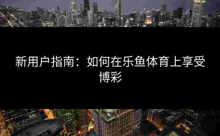 新用户指南：如何在乐鱼体育上享受博彩