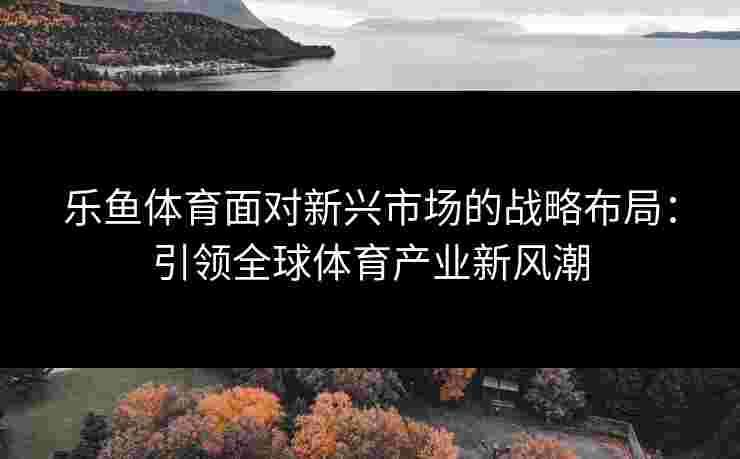 乐鱼体育面对新兴市场的战略布局：引领全球体育产业新风潮