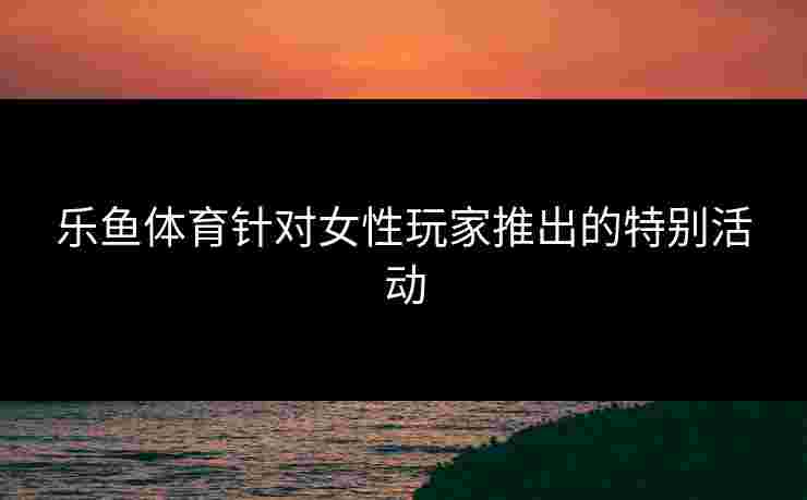 乐鱼体育针对女性玩家推出的特别活动