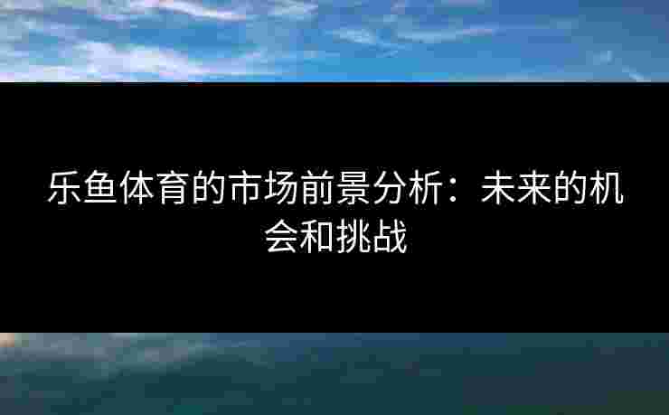 乐鱼体育的市场前景分析：未来的机会和挑战