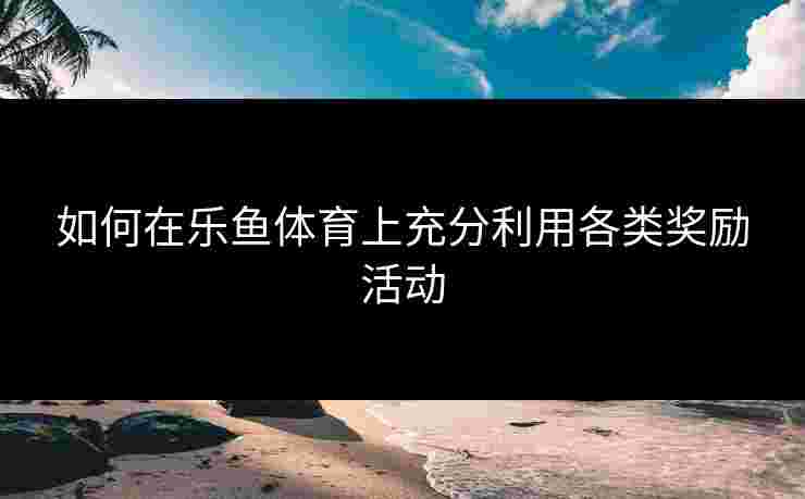 如何在乐鱼体育上充分利用各类奖励活动