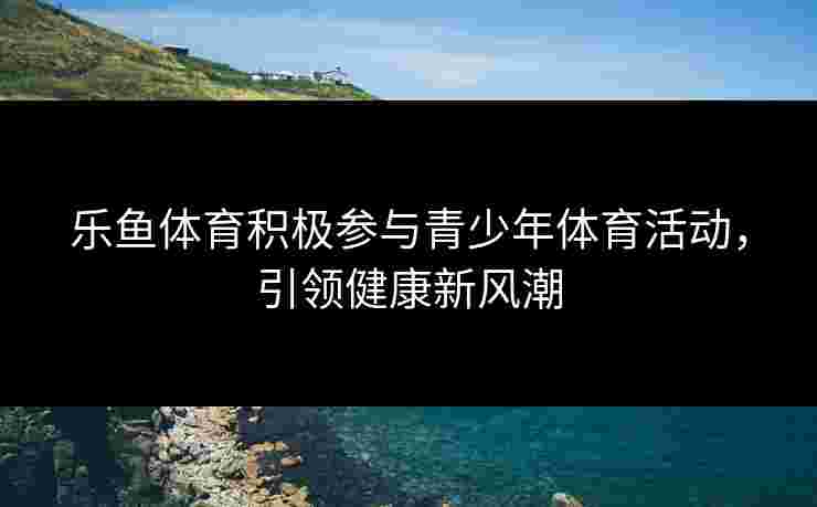 乐鱼体育积极参与青少年体育活动，引领健康新风潮