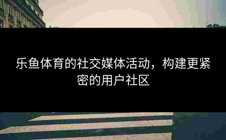 乐鱼体育的社交媒体活动，构建更紧密的用户社区