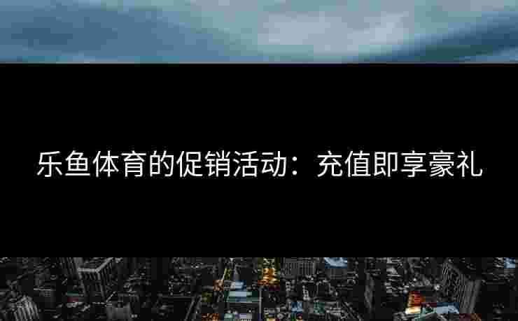 乐鱼体育的促销活动：充值即享豪礼