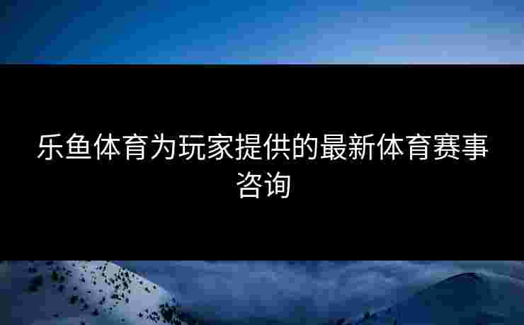 乐鱼体育为玩家提供的最新体育赛事咨询