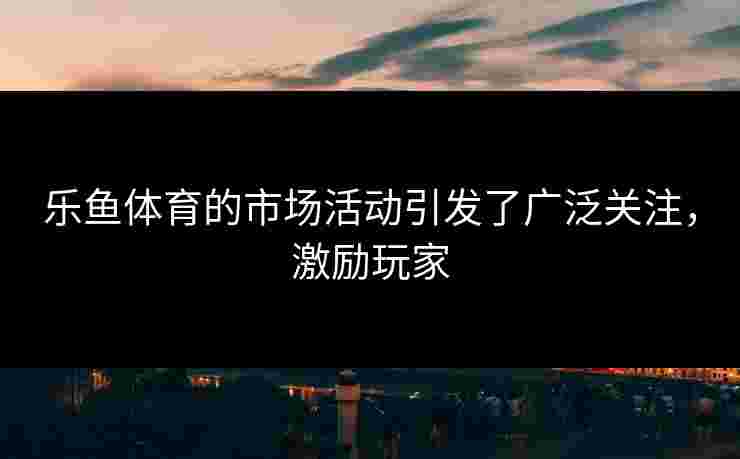 乐鱼体育的市场活动引发了广泛关注，激励玩家